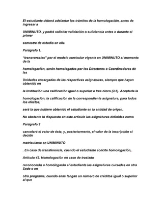 El estudiante deberá adelantar los trámites de la homologación, antes de
ingresar a

UNIMINUTO, y podrá solicitar validación o suficiencia antes o durante el
primer

semestre de estudio en ella.

Parágrafo 1.

“transversales” por el modelo curricular vigente en UNIMINUTO al momento
de la

homologación, serán homologadas por los Directores o Coordinadores de
las

Unidades encargadas de las respectivas asignaturas, siempre que hayan
obtenido en

la Institución una calificación igual o superior a tres cinco (3.5). Aceptada la

homologación, la calificación de la correspondiente asignatura, para todos
los efectos,

será la que hubiere obtenido el estudiante en la entidad de origen.

No obstante lo dispuesto en este artículo las asignaturas definidas como

Parágrafo 2

cancelará el valor de ésta, y, posteriormente, el valor de la inscripción si
decide

matricularse en UNIMINUTO

. En caso de transferencia, cuando el estudiante solicite homologación,.

Artículo 43. Homologación en caso de traslado

reconocerán u homologarán al estudiante las asignaturas cursadas en otra
Sede o en

otro programa, cuando ellas tengan un número de créditos igual o superior
al que
 