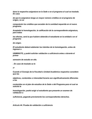 tiene la respectiva asignatura en la Sede o en el programa al cual se traslada.
En caso

de que la asignatura tenga un mayor número créditos en el programa de
origen, no se

computarán los créditos que excedan de la cantidad requerida en el nuevo
programa.

Aceptada la homologación, la calificación de la correspondiente asignatura,
para todos

los efectos, será la que hubiere obtenido el estudiante en la entidad o en el
programa

de origen.

El estudiante deberá adelantar los trámites de la homologación, antes de
ingresar a

UNIMINUTO, y podrá solicitar validación o suficiencia antes o durante el
primer

semestre de estudio en ella.

. En caso de traslado se le

27

Cuando el Consejo de la Facultad o Unidad Académica respectiva considere
que los

objetivos, contenidos o intensidad horaria son significativamente diferentes
a los

contenidos en el plan de estudios de la Sede o del Programa para el cual se
solicitó la

homologación, podrá exigir al estudiante que presente un examen de
validación o

suficiencia, pagando previamente los correspondientes derechos.

.

Artículo 44. Prueba de validación o suficiencia
 
