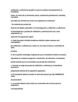 validación o suficiencia aquella a la que se somete voluntariamente un
estudiante

quien, en razón de su formación previa, experiencia profesional o estudios,
considera

que debe ser eximido de cursar una asignatura en particular.

. Se entiende por prueba de

Artículo 45. Reglas aplicables a la homologación y validación o suficiencia.

la homologación o prueba de validación o suficiencia de una o más
asignaturas, se

aplicarán las siguientes reglas:

a. Cada Facultad o Unidad Académica definirá cuáles materias son
susceptibles

de validación o suficiencia y cuáles no, así como la forma y contenido de
tales

pruebas.

b. No se podrán homologar asignaturas que el estudiante hubiere cursado y

reprobado en cualquier programa o Institución. No obstante, el estudiante

puede solicitar que se le practique una prueba de suficiencia.

c. Cuando se exige la prueba de validación o suficiencia, el estudiante
asumirá la

preparación directa de la respectiva asignatura.

d. El estudiante deberá cancelar el valor del examen que fije UNIMINUTO,
antes

de presentarlo.

e. La prueba deberá cubrir todos los contenidos del currículo para la
asignatura

correspondiente.
 