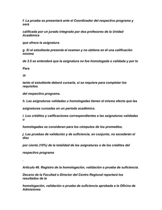 f. La prueba se presentará ante el Coordinador del respectivo programa y
será

calificada por un jurado integrado por dos profesores de la Unidad
Académica

que ofrece la asignatura.

g. Si el estudiante presenta el examen y no obtiene en él una calificación
mínima

de 3.5 se entenderá que la asignatura no fue homologada o validada y por lo

Para

28

tanto el estudiante deberá cursarla, si se requiere para completar los
requisitos

del respectivo programa.

h. Las asignaturas validadas u homologadas tienen el mismo efecto que las

asignaturas cursadas en un período académico.

i. Los créditos y calificaciones correspondientes a las asignaturas validadas
u

homologadas se consideran para los cómputos de los promedios.

j. Las pruebas de validación y de suficiencia, en conjunto, no excederán el
diez

por ciento (10%) de la totalidad de las asignaturas o de los créditos del

respectivo programa

.

Artículo 46. Registro de la homologación, validación o prueba de suficiencia.

Decano de la Facultad o Director del Centro Regional reportará los
resultados de la

homologación, validación o prueba de suficiencia aprobada a la Oficina de
Admisiones
 