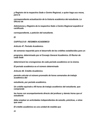 y Registro de la respectiva Sede o Centro Regional, o quien haga sus veces,
para la

correspondiente actualización de la historia académica del estudiante. La
Oficina de

Admisiones y Registro de la respectiva Sede o Centro Regional expedirá el
certificado

correspondiente, a petición del estudiante.

El

CAPITULO XI - REGIMEN ACADEMICO

Artículo 47. Período Académico.

de semanas requerido para el desarrollo de los créditos establecidos para un

programa, determinado por el Consejo General Académico. El Rector de
cada Sede

determinará los cronogramas de cada período académico en la misma.

El período académico es el número determinado

Artículo 48. Crédito Académico.

permite calcular el número promedio de horas semanales de trabajo
académico del

estudiante, por período académico.

Un crédito equivale a 48 horas de trabajo académico del estudiante, que
comprende

las horas con acompañamiento directo del profesor y demás horas que el
estudiante

deba emplear en actividades independientes de estudio, prácticas, u otras
que sean

El crédito académico es una unidad de medida que

29
 
