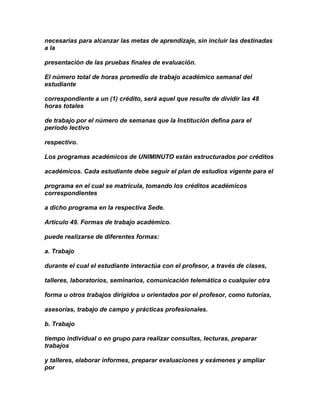 necesarias para alcanzar las metas de aprendizaje, sin incluir las destinadas
a la

presentación de las pruebas finales de evaluación.

El número total de horas promedio de trabajo académico semanal del
estudiante

correspondiente a un (1) crédito, será aquel que resulte de dividir las 48
horas totales

de trabajo por el número de semanas que la Institución defina para el
período lectivo

respectivo.

Los programas académicos de UNIMINUTO están estructurados por créditos

académicos. Cada estudiante debe seguir el plan de estudios vigente para el

programa en el cual se matricula, tomando los créditos académicos
correspondientes

a dicho programa en la respectiva Sede.

Artículo 49. Formas de trabajo académico.

puede realizarse de diferentes formas:

a. Trabajo

durante el cual el estudiante interactúa con el profesor, a través de clases,

talleres, laboratorios, seminarios, comunicación telemática o cualquier otra

forma u otros trabajos dirigidos u orientados por el profesor, como tutorías,

asesorías, trabajo de campo y prácticas profesionales.

b. Trabajo

tiempo individual o en grupo para realizar consultas, lecturas, preparar
trabajos

y talleres, elaborar informes, preparar evaluaciones y exámenes y ampliar
por
 