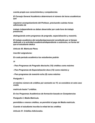 cuenta propia sus conocimientos y competencias.

El Consejo General Académico determinará el número de horas académicas
que

requieren acompañamiento del Profesor, precisando cuántas horas
adicionales de

trabajo independiente se deben desarrollar por cada hora de trabajo
presencial,

distinguiendo entre programas de pregrado, especialización y maestría.

El trabajo académico del estudiantepresencial constituido por el tiempo
dedicado a la actividad académicaIndependiente o autónomo, en forma tal
que el estudiante dedica

Articulo 50. Matrícula Plena.

inscribir asignaturas:

En cada período académico los estudiantes podrán

30

- Para Programas de Pregrado dieciocho (18) créditos como máximo

- Para Programas de Especialización doce (12) como máximo y

- Para programas de maestría ocho (8) como máximo

Parágrafo 1.

el máximo número de créditos por semestre es 15; se considera en este caso
media

matrícula hasta 7 créditos.

En los Programas Académicos de formación basada en Competencias

Parágrafo 2. Media Matrícula.

permitidos o menos créditos, se permitirá el pago de Media matrícula.

Cuando el estudiante inscriba la mitad de los créditos

Artículo 51. Créditos Adicionales.
 