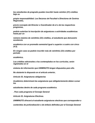 los estudiantes de pregrado pueden inscribir hasta veintiún (21) créditos
bajo su

propia responsabilidad. Los Decanos de Facultad o Directores de Centros
Regionales,

previo concepto del Director o Coordinador de el o de los respectivos
programas,

podrán autorizar la inscripción de asignaturas o actividades académicas
hasta por un

número máximo de veintitrés (23) créditos, al estudiante que demuestre
excelencia

académica con un promedio semestral igual o superior a cuatro con cinco
(4.5).

En ningún caso se podrán inscribir más de veintitrés (23) créditos por
período

académico.

Los créditos adicionales a los contemplados en los currículos, serán
registrados en el

sistema de información que UNIMINUTO tengan dispuestos para ello.

No obstante lo dispuesto en el artículo anterior,

Artículo 52. Asignaturas obligatorias

Académico determinará las asignaturas que obligatoriamente deben cursar
los

estudiantes dentro de cada programa académico.

. Para cada programa el Consejo General

Artículo 53. Asignaturas Electivas.

UNIMINUTO ofrecerá al estudiante asignaturas electivas que corresponden a

contenidos de profundización o de énfasis definidos por el Consejo General
 