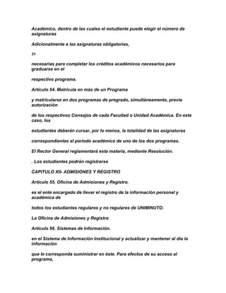 Académico, dentro de las cuales el estudiante puede elegir el número de
asignaturas

Adicionalmente a las asignaturas obligatorias,

31

necesarias para completar los créditos académicos necesarios para
graduarse en el

respectivo programa.

Artículo 54. Matrícula en más de un Programa

y matricularse en dos programas de pregrado, simultáneamente, previa
autorización

de los respectivos Consejos de cada Facultad o Unidad Académica. En este
caso, los

estudiantes deberán cursar, por lo menos, la totalidad de las asignaturas

correspondientes al período académico de uno de los dos programas.

El Rector General reglamentará esta materia, mediante Resolución.

. Los estudiantes podrán registrarse

CAPITULO XII- ADMISIONES Y REGISTRO

Artículo 55. Oficina de Admisiones y Registro.

es el ente encargado de llevar el registro de la información personal y
académica de

todos los estudiantes regulares y no regulares de UNIMINUTO.

La Oficina de Admisiones y Registro

Artículo 56. Sistemas de Información.

en el Sistema de Información Institucional y actualizar y mantener al día la
información

que le corresponda suministrar en éste. Para efectos de su acceso al
programa,
 