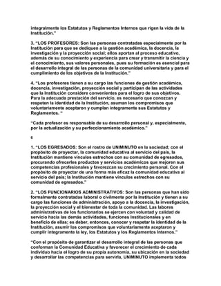 integralmente los Estatutos y Reglamentos Internos que rigen la vida de la
Institución.”

3. “LOS PROFESORES: Son las personas contratadas especialmente por la
Institución para que se dediquen a la gestión académica, la docencia, la
investigación y la proyección social; ellos aportan al proceso educativo,
además de su conocimiento y experiencia para crear y transmitir la ciencia y
el conocimiento, sus valores personales, pues su formación es esencial para
el desarrollo integral de las personas de la comunidad universitaria y para el
cumplimiento de los objetivos de la Institución.”

4. “Los profesores tienen a su cargo las funciones de gestión académica,
docencia, investigación, proyección social y participan de las actividades
que la Institución considere convenientes para el logro de sus objetivos.
Para la adecuada prestación del servicio, es necesario que conozcan y
respeten la identidad de la Institución, asuman los compromisos que
voluntariamente aceptaron y cumplan íntegramente sus Estatutos y
Reglamentos. “

“Cada profesor es responsable de su desarrollo personal y, especialmente,
por la actualización y su perfeccionamiento académico.”

6

1. “LOS EGRESADOS: Son el rostro de UNIMINUTO en la sociedad; con el
propósito de proyectar, la comunidad educativa al servicio del país, la
Institución mantiene vínculos estrechos con su comunidad de egresados,
procurando ofrecerles productos y servicios académicos que mejoren sus
competencias profesionales y favorezcan su crecimiento personal. Con el
propósito de proyectar de una forma más eficaz la comunidad educativa al
servicio del país; la Institución mantiene vínculos estrechos con su
comunidad de egresados.”

2. “LOS FUNCIONARIOS ADMINISTRATIVOS: Son las personas que han sido
formalmente contratadas laboral o civilmente por la Institución y tienen a su
cargo las funciones de administración, apoyo a la docencia, la investigación,
la proyección social y el bienestar de toda la comunidad. Las labores
administrativas de los funcionarios se ejercen con voluntad y calidad de
servicio hacia las demás actividades, funciones Institucionales y en
beneficio de ellas; es deber, entonces, conocer y respetar la identidad de la
Institución, asumir los compromisos que voluntariamente aceptaron y
cumplir íntegramente la ley, los Estatutos y los Reglamentos Internos.”

“Con el propósito de garantizar el desarrollo integral de las personas que
conforman la Comunidad Educativa y favorecer el crecimiento de cada
individuo hacia el logro de su propia autonomía, su ubicación en la sociedad
y desarrollar las competencias para servirla, UNIMINUTO implementa todos
 