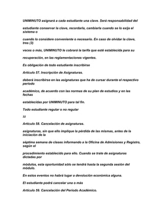UNIMINUTO asignará a cada estudiante una clave. Será responsabilidad del

estudiante conservar la clave, recordarla, cambiarla cuando se lo exija el
sistema o

cuando lo considere conveniente o necesario. En caso de olvidar la clave,
tres (3)

veces o más, UNIMINUTO le cobrará la tarifa que esté establecida para su

recuperación, en las reglamentaciones vigentes.

Es obligación de todo estudiante inscribirse

Artículo 57. Inscripción de Asignaturas.

deberá inscribirse en las asignaturas que ha de cursar durante el respectivo
período

académico, de acuerdo con las normas de su plan de estudios y en las
fechas

establecidas por UNIMINUTO para tal fin.

Todo estudiante regular o no regular

32

Artículo 58. Cancelación de asignaturas.

asignaturas, sin que ello implique la pérdida de las mismas, antes de la
iniciación de la

séptima semana de clases informando a la Oficina de Admisiones y Registro,
según el

procedimiento establecido para ello. Cuando se trate de asignaturas
dictadas por

módulos, esta oportunidad sólo se tendrá hasta la segunda sesión del
módulo.

En estos eventos no habrá lugar a devolución económica alguna.

El estudiante podrá cancelar una o más

Artículo 59. Cancelación del Período Académico.
 