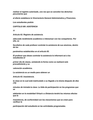 realizar el registro autorizado, una vez que se cancelen los derechos
pecuniarios que

al efecto establezca la Vicerrectoría General Administrativa y Financiera.

Los estudiantes podrán

CAPITULO XIII. ASISTENCIA

33

Artículo 62. Registro de asistencia.

adecuado rendimiento académico e interactuar con los compañeros. Por
ello, es

facultativo de cada profesor controlar la asistencia de sus alumnos, dentro
de los

parámetros establecidos en el artículo 65.

El profesor que desee controlar la asistencia lo informará así a los
estudiantes el

primer día de clases, señalando la forma como se realizará este
procedimiento y su

valoración académica.

La asistencia es un medio para obtener un

Artículo 63. Inasistencia.

la clase en la cual está matriculado o su llegada a la misma después de diez
(10)

minutos de iniciada la clase. La falta de participación en los programas que
se

adelanten en la modalidad Virtual o a Distancia tendrá los mismos efectos
que la

inasistencia, de conformidad con los mecanismos que se creen para
verificar la

participación del estudiante en las actividades programadas.
 