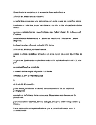 Se entiende la inasistencia la ausencia de un estudiante a

Artículo 64. Inasistencia colectiva.

estudiantes que cursan una asignatura, sin justa causa, se considera como

inasistencia colectiva, y será sancionada con falla doble, sin perjuicio de las
demás

sanciones disciplinarias y académicas a que hubiere lugar. En todo caso el
Profesor

debe informar de inmediato al Decano de Facultad o Director del Centro
Regional.

La inasistencia a clase de más del 90% de los

Artículo 65. Pérdida por inasistencia.

clases teóricas o prácticas dictadas, sin justa razón, es causal de pérdida de
la

asignatura. Igualmente se pierde cuando se ha dejado de asistir al 25%, aún
por

causa justificada y aceptada.

La inasistencia mayor o igual al 15% de las

CAPITULO XIV - EVALUACIONES

34

Artículo 66. Evaluación.

parte de los profesores o tutores, del cumplimiento de los objetivos
pedagógicos

parciales o definitivos de la asignatura. El profesor podrá optar por la
práctica de

pruebas orales o escritas, tareas, trabajos, ensayos, exámenes parciales y
finales,

foros o cualquier otro procedimiento que le permita observar tanto la
asimilación de
 