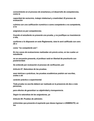 conocimiento en el proceso de enseñanza y el desarrollo de competencias,
como la

capacidad de raciocinio, trabajo intelectual y creatividad. El proceso de
evaluación

culmina con una calificación numérica o como competente o no competente,
si la

asignatura es por competencias.

Cuando el estudiante no presente una prueba, y no justifique su inasistencia
a ella,

conforme a lo dispuesto en este Reglamento, ésta le será calificada con cero
(0) o

como “no competente aún”.

En los casos de evaluaciones realizadas sin previo aviso, en las cuales un
estudiante

no se encuentre presente, el profesor está en libertad de practicarla con
posterioridad.

Se entiende por evaluación el proceso de verificación, por

Artículo 67. Naturaleza de las pruebas.

sean teóricas o prácticas, las pruebas académicas podrán ser escritas,
orales o de

carácter práctico o experimental.

Toda prueba no escrita deberá ser realizada en la presencia de dos o más
personas,

para efectos de garantizar su objetividad y transparencia.

Según la naturaleza de las asignaturas, ya

Artículo 68. Pruebas de admisión.

entrevistas que presenta el aspirante que desea ingresar a UNIMINUTO, en
los
 