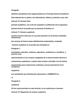 Parágrafo.

definitiva aprobatoria será reglamentada por el Consejo General Académico.

Esta disposición no aplica a los laboratorios, talleres y prácticas cuya nota

Artículo 70. Examen final.

período académico, con el fin de completar la calificación de la asignatura.

Examen final es la prueba que se presenta al finalizar un

Artículo 71. Examen supletorio

examen parcial o final que no se pudo presentar en las fechas señaladas
oficialmente

por razones de fuerza mayor debidamente comprobada y aceptada.

. Examen supletorio es la prueba que reemplaza el

Parágrafo 1.

actividades culturales, artísticas, deportivas, académicas o científicas, o
quienes sean

representantes en los cuerpos colegiados de la misma tendrán derecho a

evaluaciones supletorias, cuando estos eventos coincidan con las fechas

programadas para evaluaciones ordinarias, previa presentación de la
constancia

respectiva.

Los estudiantes que oficialmente representen a UNIMINUTO en

36

Parágrafo 2.

supletorio.

En los casos previstos en este artículo, no se cobrará por el examen

Artículo 72. Regulación de examen supletorio.
 