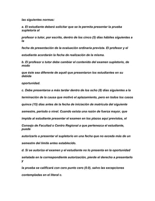 las siguientes normas:

a. El estudiante deberá solicitar que se le permita presentar la prueba
supletoria al

profesor o tutor, por escrito, dentro de los cinco (5) días hábiles siguientes a
la

fecha de presentación de la evaluación ordinaria prevista. El profesor y el

estudiante acordarán la fecha de realización de la misma.

b. El profesor o tutor debe cambiar el contenido del examen supletorio, de
modo

que éste sea diferente de aquél que presentaron los estudiantes en su
debida

oportunidad.

c. Debe presentarse a más tardar dentro de los ocho (8) días siguientes a la

terminación de la causa que motivó el aplazamiento, pero en todos los casos

quince (15) días antes de la fecha de iniciación de matrícula del siguiente

semestre, período o nivel. Cuando exista una razón de fuerza mayor, que

impida al estudiante presentar el examen en los plazos aquí previstos, el

Consejo de Facultad o Centro Regional a que pertenezca el estudiante,
puede

autorizarlo a presentar el supletorio en una fecha que no exceda más de un

semestre del límite antes establecido.

d. Si se autoriza el examen y el estudiante no lo presenta en la oportunidad

señalada en la correspondiente autorización, pierde el derecho a presentarlo
y

la prueba se calificará con cero punto cero (0.0), salvo las excepciones

contempladas en el literal c.
 