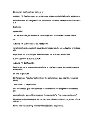 El examen supletorio se somete a

Artículo 73. Evaluaciones en programas en la modalidad virtual o a distancia

evaluación de los programas de Educación Superior en la modalidad Abierta
oa

Distancia

presencial.

. La, se realizará por lo menos con una prueba sumativa o final en forma

37

Artículo 74. Evaluaciones de Postgrado.

rendimiento del estudiante durante el transcurso del aprendizaje y prácticas,
sin

sujeción a los porcentajes de que hablan los artículos anteriores

CAPITULO XV - CALIFICACIÓN

Artículo 75. Calificación.

Institución da, a una prueba mediante la cual se evalúan los conocimientos
adquiridos

en una asignatura.

El Consejo de Facultad determinará las asignaturas que podrán evaluarse
como

“aprobado” o “reprobado”.

Los resultados que obtengan los estudiantes en los programas diseñados
por

competencias se calificarán como “competente” o “no competente aún”.

El profesor tiene la obligación de informar a los estudiantes, el primer día de
clases, la

forma como evaluará y calificará la respectiva asignatura.
 