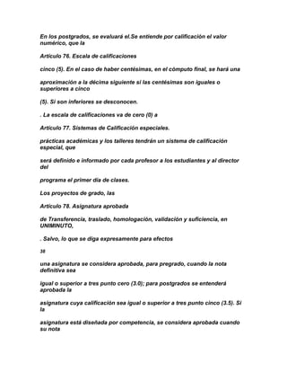 En los postgrados, se evaluará el.Se entiende por calificación el valor
numérico, que la

Artículo 76. Escala de calificaciones

cinco (5). En el caso de haber centésimas, en el cómputo final, se hará una

aproximación a la décima siguiente si las centésimas son iguales o
superiores a cinco

(5). Si son inferiores se desconocen.

. La escala de calificaciones va de cero (0) a

Artículo 77. Sistemas de Calificación especiales.

prácticas académicas y los talleres tendrán un sistema de calificación
especial, que

será definido e informado por cada profesor a los estudiantes y al director
del

programa el primer día de clases.

Los proyectos de grado, las

Artículo 78. Asignatura aprobada

de Transferencia, traslado, homologación, validación y suficiencia, en
UNIMINUTO,

. Salvo, lo que se diga expresamente para efectos

38

una asignatura se considera aprobada, para pregrado, cuando la nota
definitiva sea

igual o superior a tres punto cero (3.0); para postgrados se entenderá
aprobada la

asignatura cuya calificación sea igual o superior a tres punto cinco (3.5). Si
la

asignatura está diseñada por competencia, se considera aprobada cuando
su nota
 