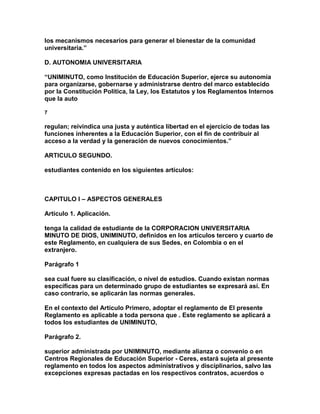 los mecanismos necesarios para generar el bienestar de la comunidad
universitaria.”

D. AUTONOMIA UNIVERSITARIA

“UNIMINUTO, como Institución de Educación Superior, ejerce su autonomía
para organizarse, gobernarse y administrarse dentro del marco establecido
por la Constitución Política, la Ley, los Estatutos y los Reglamentos Internos
que la auto

7

regulan; reivindica una justa y auténtica libertad en el ejercicio de todas las
funciones inherentes a la Educación Superior, con el fin de contribuir al
acceso a la verdad y la generación de nuevos conocimientos.”

ARTICULO SEGUNDO.

estudiantes contenido en los siguientes artículos:



CAPITULO I – ASPECTOS GENERALES

Artículo 1. Aplicación.

tenga la calidad de estudiante de la CORPORACION UNIVERSITARIA
MINUTO DE DIOS, UNIMINUTO, definidos en los artículos tercero y cuarto de
este Reglamento, en cualquiera de sus Sedes, en Colombia o en el
extranjero.

Parágrafo 1

sea cual fuere su clasificación, o nivel de estudios. Cuando existan normas
específicas para un determinado grupo de estudiantes se expresará así. En
caso contrario, se aplicarán las normas generales.

En el contexto del Artículo Primero, adoptar el reglamento de El presente
Reglamento es aplicable a toda persona que . Este reglamento se aplicará a
todos los estudiantes de UNIMINUTO,

Parágrafo 2.

superior administrada por UNIMINUTO, mediante alianza o convenio o en
Centros Regionales de Educación Superior - Ceres, estará sujeta al presente
reglamento en todos los aspectos administrativos y disciplinarios, salvo las
excepciones expresas pactadas en los respectivos contratos, acuerdos o
 