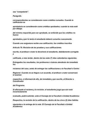 sea “competente”.

Parágrafo.

correspondientes se considerarán como créditos cursados. Cuando la
calificación es

aprobatoria se considerarán como créditos aprobados; cuando la nota esté
por debajo

del mínimo requerido para ser aprobada, se entiende que los créditos no
fueron

aprobados y por lo tanto el estudiante deberá cursarlos nuevamente.

Cuando una asignatura recibe una calificación, los créditos inscritos

Artículo 79. Revisión de las pruebas y sus calificaciones.

escrita, el profesor o tutor la devolverá al estudiante, debidamente corregida
y

calificada, a más tardar, dentro de los siete (7) días calendarios siguientes.

Entregados los resultados, los profesores o tutores atenderán de inmediato
los

reclamos del caso, antes de entregar las calificaciones a la Facultad o Centro

Regional. Cuando no se llegue a un acuerdo, el profesor o tutor conservará
el examen

respectivo, e informará de ello, de inmediato y por escrito, al Director o
Coordinador

del Programa.

Si efectuado el reclamo y la revisión, el estudiante juzga que aún está
incorrectamente

evaluado, podrá solicitar, ante el Consejo de la Facultad o Unidad Académica

Respectiva, la revisión de la calificación, dentro de los cinco (5) días hábiles

siguientes a la entrega de la nota. El Consejo de la Facultad o Unidad
Académica
 