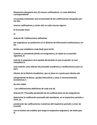 Respectiva designará dos (2) nuevos calificadores. La nota definitiva
correspondiente

a la prueba reclamada, será el promedio de las calificaciones otorgadas por
los dos

nuevos calificadores y contra ella no cabe recurso alguno.

Si la prueba fuere

39

Artículo 80. Calificaciones definitivas

las asignaturas se publicarán en el Sistema de Información Institucional y en
las

fechas que establezca cada Sede para tal fin.

Cuando un estudiante pierda una asignatura y la repita en un período
siguiente, la

nota de la asignatura será aquélla del período en que la aprobó, la cual
reemplaza la

nota anterior, para efectos de promedio académico y certificaciones pero no
para

efectos de la Historia Académico, que se tiene en cuenta para efectos del

otorgamiento de becas, ayudas financieras u otras o reconocimientos
económicos o

de otra índole

. Las calificaciones definitivas de cada una de

Artículo 81. Promedio ponderado de las calificaciones de las asignaturas.

determinar la calificación promedio del estudiante, en el respectivo período o
nivel, se

ponderarán las calificaciones numéricas del respectivo período o nivel, de
acuerdo

con el número de créditos que tenga la respectiva asignatura, de modo que,
la
 