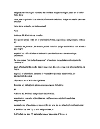 asignatura con mayor número de créditos tenga un mayor peso en el valor
total de la

nota y la asignatura con menor número de créditos, tenga un menor peso en
el valor

total de la nota del período o nivel.

Para

Articulo 82. Período de prueba.

tres punto cinco (3.5), en el promedio de las asignaturas del período, entrará
en

“período de prueba”, en el cual podrá solicitar apoyo académico con miras a
que logre

superar las dificultades académicas que lo llevaron a tener un bajo
promedio.

Se considera “período de prueba”, el período inmediatamente siguiente,
durante el

cual, el estudiante recibe apoyo especial. Si con ese apoyo, el estudiante no
logra

superar el promedio, perderá el respectivo período académico, de
conformidad con lo

dispuesto en el artículo siguiente.

Cuando un estudiante obtenga un cómputo inferior a

40

Artículo 83. Pérdida del período académico.

académico cuando, obtenidas las calificaciones definitivas de las
asignaturas

cursadas en el período, se encuentra en una de las siguientes situaciones:

a. Pérdida de tres (3) o más asignaturas, o

b. Pérdida de dos (2) asignaturas por segunda (2ª) vez, o
 