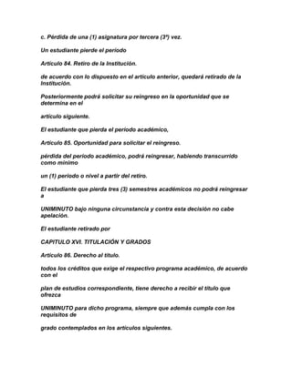 c. Pérdida de una (1) asignatura por tercera (3ª) vez.

Un estudiante pierde el período

Artículo 84. Retiro de la Institución.

de acuerdo con lo dispuesto en el artículo anterior, quedará retirado de la
Institución.

Posteriormente podrá solicitar su reingreso en la oportunidad que se
determina en el

artículo siguiente.

El estudiante que pierda el período académico,

Artículo 85. Oportunidad para solicitar el reingreso.

pérdida del período académico, podrá reingresar, habiendo transcurrido
como mínimo

un (1) período o nivel a partir del retiro.

El estudiante que pierda tres (3) semestres académicos no podrá reingresar
a

UNIMINUTO bajo ninguna circunstancia y contra esta decisión no cabe
apelación.

El estudiante retirado por

CAPITULO XVI. TITULACIÓN Y GRADOS

Artículo 86. Derecho al título.

todos los créditos que exige el respectivo programa académico, de acuerdo
con el

plan de estudios correspondiente, tiene derecho a recibir el título que
ofrezca

UNIMINUTO para dicho programa, siempre que además cumpla con los
requisitos de

grado contemplados en los artículos siguientes.
 