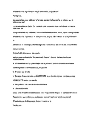 El estudiante regular que haya terminado y aprobado

Parágrafo.

de requisitos para obtener el grado, perderá el derecho al mismo y a la
obtención del

correspondiente título. En caso de que se comprobara el plagio o fraude,
después de

otorgado el título, UNIMINUTO anulará el respectivo título y por consiguiente

El estudiante a quien se le comprobare plagio o fraude en el cumplimiento

41

cancelará el correspondiente registro e informará de ello a las autoridades

competentes.

Artículo 87. Opciones de grado.

asignatura obligatoria “Proyecto de Grado” dentro de las siguientes
modalidades:

a. Sistematización y aprendizaje de la práctica profesional cuando esté

contemplada en el respectivo programa

b. Trabajo de Grado

c. Cursos de postgrado en UNIMINUTO o en instituciones con las cuales

UNIMINUTO tenga convenio

d. Programas de Educación Continuada

e. Certificaciones

Cada una de estas modalidades será reglamentada por el Consejo General

Académico y pueden ser realizadas a nivel nacional o internacional.

El estudiante de Pregrado deberá registrar la

Parágrafo.
 