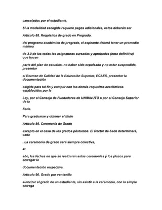 cancelados por el estudiante.

Si la modalidad escogida requiere pagos adicionales, estos deberán ser

Artículo 88. Requisitos de grado en Pregrado.

del programa académico de pregrado, el aspirante deberá tener un promedio
mínimo

de 3.0 de las todas las asignaturas cursadas y aprobadas (nota definitiva)
que hacen

parte del plan de estudios, no haber sido expulsado y no estar suspendido,
presentar

el Examen de Calidad de la Educación Superior, ECAES, presentar la
documentación

exigida para tal fin y cumplir con los demás requisitos académicos
establecidos por la

Ley, por el Consejo de Fundadores de UNIMINUTO o por el Consejo Superior
de la

Sede.

Para graduarse y obtener el título

Artículo 89. Ceremonia de Grado

excepto en el caso de los grados póstumos. El Rector de Sede determinará,
cada

. La ceremonia de grado será siempre colectiva,

42

año, las fechas en que se realizarán estas ceremonias y los plazos para
entregar la

documentación respectiva.

Artículo 90. Grado por ventanilla

autorizar el grado de un estudiante, sin asistir a la ceremonia, con la simple
entrega
 