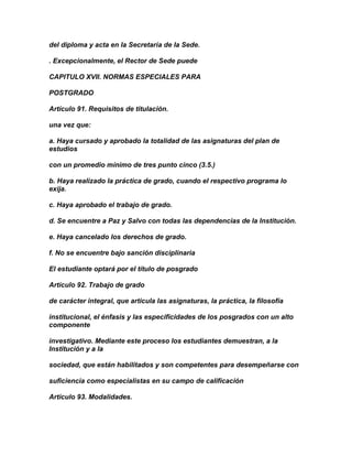 del diploma y acta en la Secretaría de la Sede.

. Excepcionalmente, el Rector de Sede puede

CAPITULO XVII. NORMAS ESPECIALES PARA

POSTGRADO

Artículo 91. Requisitos de titulación.

una vez que:

a. Haya cursado y aprobado la totalidad de las asignaturas del plan de
estudios

con un promedio mínimo de tres punto cinco (3.5.)

b. Haya realizado la práctica de grado, cuando el respectivo programa lo
exija.

c. Haya aprobado el trabajo de grado.

d. Se encuentre a Paz y Salvo con todas las dependencias de la Institución.

e. Haya cancelado los derechos de grado.

f. No se encuentre bajo sanción disciplinaria

El estudiante optará por el título de posgrado

Artículo 92. Trabajo de grado

de carácter integral, que articula las asignaturas, la práctica, la filosofía

institucional, el énfasis y las especificidades de los posgrados con un alto
componente

investigativo. Mediante este proceso los estudiantes demuestran, a la
Institución y a la

sociedad, que están habilitados y son competentes para desempeñarse con

suficiencia como especialistas en su campo de calificación

Artículo 93. Modalidades.
 