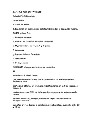 CAPITULO XVIII - DISTINCIONES

Artículo 97. Distinciones.

distinciones:

a. Grado de Honor

b. Excelencia en Exámenes de Estado de Calidad de la Educación Superior.

ECAES o Saber Pro.

c. Matrícula de honor.

d. Diploma de exaltación de Mérito Académico

e. Mejores trabajos de pregrado y de grado

f. Monitorías

g. Reconocimientos Especiales

h. Intercambios

i. Grado póstumo

UNIMINUTO otorgará, entre otras, las siguientes

44

Artículo 98. Grado de Honor.

que, además de cumplir con todos los requisitos para la obtención del
respectivo título

profesional, obtienen un promedio de calificaciones, en toda su carrera no
inferior a

cuatro punto cinco (4.5), sin haber perdido ninguna de las asignaturas del
plan de

estudios respectivo, siempre y cuando no hayan sido sancionados
disciplinariamente

por faltas graves. Cuando el estudiante haya obtenido un promedio entre 4.6
y 4.8. se
 