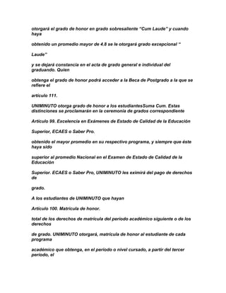 otorgará el grado de honor en grado sobresaliente “Cum Laude” y cuando
haya

obtenido un promedio mayor de 4.8 se le otorgará grado excepcional “

Laude”

y se dejará constancia en el acta de grado general e individual del
graduando. Quien

obtenga el grado de honor podrá acceder a la Beca de Postgrado a la que se
refiere el

artículo 111.

UNIMINUTO otorga grado de honor a los estudiantesSuma Cum. Estas
distinciones se proclamarán en la ceremonia de grados correspondiente

Artículo 99. Excelencia en Exámenes de Estado de Calidad de la Educación

Superior, ECAES o Saber Pro.

obtenido el mayor promedio en su respectivo programa, y siempre que éste
haya sido

superior al promedio Nacional en el Examen de Estado de Calidad de la
Educación

Superior. ECAES o Saber Pro, UNIMINUTO les eximirá del pago de derechos
de

grado.

A los estudiantes de UNIMINUTO que hayan

Artículo 100. Matrícula de honor.

total de los derechos de matrícula del período académico siguiente o de los
derechos

de grado. UNIMINUTO otorgará, matrícula de honor al estudiante de cada
programa

académico que obtenga, en el período o nivel cursado, a partir del tercer
período, el
 