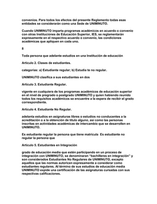 convenios. Para todos los efectos del presente Reglamento todas esas
entidades se considerarán como una Sede de UNIMINUTO.

Cuando UNIMINUTO imparta programas académicos en acuerdo o convenio
con otras Instituciones de Educación Superior, IES, se reglamentarán
expresamente en el respectivo acuerdo o convenio, las condiciones
académicas que apliquen en cada uno.

8

Toda persona que adelante estudios en una Institución de educación

Artículo 2. Clases de estudiantes.

categorías: a) Estudiante regular; b) Estudia te no regular.

UNIMINUTO clasifica a sus estudiantes en dos

Artículo 3. Estudiante Regular.

vigente en cualquiera de los programas académicos de educación superior
en el nivel de pregrado o postgrado UNIMINUTO y quien habiendo reunido
todos los requisitos académicos se encuentre a la espera de recibir el grado
correspondiente.

Artículo 4. Estudiante No Regular.

adelanta estudios en asignaturas libres o estudios no conducentes a la
acreditación o a la obtención de título alguno, así como las personas
inscritas en actividades académicas de intercambio que se desarrollen en
UNIMINUTO.

Es estudiante regular la persona que tiene matrícula Es estudiante no
regular la persona que

Artículo 5. Estudiantes en Integración

grado de educación media que estén participando en un proceso de
integración con UNIMINUTO, se denominaran “bachilleres en integración” y
son considerados Estudiantes No Regulares de UNIMINUTO, excepto
aquellos que las normas autoricen expresamente a considerar como
estudiantes regulares. Al término de sus estudios de educación media
UNIMINUTO expide una certificación de las asignaturas cursadas con sus
respectivas calificaciones.
 