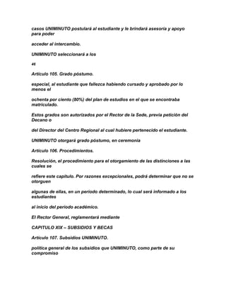casos UNIMINUTO postulará al estudiante y le brindará asesoría y apoyo
para poder

acceder al intercambio.

UNIMINUTO seleccionará a los

46

Artículo 105. Grado póstumo.

especial, al estudiante que fallezca habiendo cursado y aprobado por lo
menos el

ochenta por ciento (80%) del plan de estudios en el que se encontraba
matriculado.

Estos grados son autorizados por el Rector de la Sede, previa petición del
Decano o

del Director del Centro Regional al cual hubiere pertenecido el estudiante.

UNIMINUTO otorgará grado póstumo, en ceremonia

Artículo 106. Procedimientos.

Resolución, el procedimiento para el otorgamiento de las distinciones a las
cuales se

refiere este capítulo. Por razones excepcionales, podrá determinar que no se
otorguen

algunas de ellas, en un período determinado, lo cual será informado a los
estudiantes

al inicio del período académico.

El Rector General, reglamentará mediante

CAPITULO XIX – SUBSIDIOS Y BECAS

Artículo 107. Subsidios UNIMINUTO.

política general de los subsidios que UNIMINUTO, como parte de su
compromiso
 