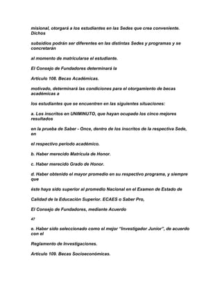 misional, otorgará a los estudiantes en las Sedes que crea conveniente.
Dichos

subsidios podrán ser diferentes en las distintas Sedes y programas y se
concretarán

al momento de matricularse el estudiante.

El Consejo de Fundadores determinará la

Artículo 108. Becas Académicas.

motivado, determinará las condiciones para el otorgamiento de becas
académicas a

los estudiantes que se encuentren en las siguientes situaciones:

a. Los inscritos en UNIMINUTO, que hayan ocupado los cinco mejores
resultados

en la prueba de Saber - Once, dentro de los inscritos de la respectiva Sede,
en

el respectivo período académico.

b. Haber merecido Matrícula de Honor.

c. Haber merecido Grado de Honor.

d. Haber obtenido el mayor promedio en su respectivo programa, y siempre
que

éste haya sido superior al promedio Nacional en el Examen de Estado de

Calidad de la Educación Superior. ECAES o Saber Pro,

El Consejo de Fundadores, mediante Acuerdo

47

e. Haber sido seleccionado como el mejor “Investigador Junior”, de acuerdo
con el

Reglamento de Investigaciones.

Artículo 109. Becas Socioeconómicas.
 