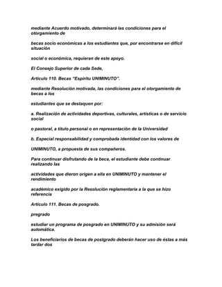 mediante Acuerdo motivado, determinará las condiciones para el
otorgamiento de

becas socio económicas a los estudiantes que, por encontrarse en difícil
situación

social o económica, requieran de este apoyo.

El Consejo Superior de cada Sede,

Artículo 110. Becas “Espíritu UNIMINUTO”.

mediante Resolución motivada, las condiciones para el otorgamiento de
becas a los

estudiantes que se destaquen por:

a. Realización de actividades deportivas, culturales, artísticas o de servicio
social

o pastoral, a título personal o en representación de la Universidad

b. Especial responsabilidad y comprobada identidad con los valores de

UNIMINUTO, a propuesta de sus compañeros.

Para continuar disfrutando de la beca, el estudiante debe continuar
realizando las

actividades que dieron origen a ella en UNIMINUTO y mantener el
rendimiento

académico exigido por la Resolución reglamentaria a la que se hizo
referencia

Artículo 111. Becas de posgrado.

pregrado

estudiar un programa de posgrado en UNIMINUTO y su admisión será
automática.

Los beneficiarios de becas de postgrado deberán hacer uso de éstas a más
tardar dos
 