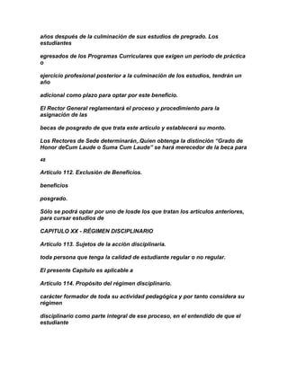 años después de la culminación de sus estudios de pregrado. Los
estudiantes

egresados de los Programas Curriculares que exigen un periodo de práctica
o

ejercicio profesional posterior a la culminación de los estudios, tendrán un
año

adicional como plazo para optar por este beneficio.

El Rector General reglamentará el proceso y procedimiento para la
asignación de las

becas de posgrado de que trata este artículo y establecerá su monto.

Los Rectores de Sede determinarán,.Quien obtenga la distinción “Grado de
Honor deCum Laude o Suma Cum Laude” se hará merecedor de la beca para

48

Artículo 112. Exclusión de Beneficios.

beneficios

posgrado.

Sólo se podrá optar por uno de losde los que tratan los artículos anteriores,
para cursar estudios de

CAPITULO XX - RÉGIMEN DISCIPLINARIO

Artículo 113. Sujetos de la acción disciplinaria.

toda persona que tenga la calidad de estudiante regular o no regular.

El presente Capítulo es aplicable a

Artículo 114. Propósito del régimen disciplinario.

carácter formador de toda su actividad pedagógica y por tanto considera su
régimen

disciplinario como parte integral de ese proceso, en el entendido de que el
estudiante
 