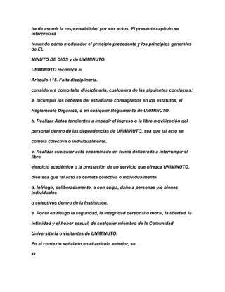 ha de asumir la responsabilidad por sus actos. El presente capitulo se
interpretará

teniendo como modulador el principio precedente y los principios generales
de EL

MINUTO DE DIOS y de UNIMINUTO.

UNIMINUTO reconoce el

Artículo 115. Falta disciplinaria.

considerará como falta disciplinaria, cualquiera de las siguientes conductas:

a. Incumplir los deberes del estudiante consagrados en los estatutos, el

Reglamento Orgánico, o en cualquier Reglamento de UNIMINUTO.

b. Realizar Actos tendientes a impedir el ingreso o la libre movilización del

personal dentro de las dependencias de UNIMINUTO, sea que tal acto se

cometa colectiva o individualmente.

c. Realizar cualquier acto encaminado en forma deliberada a interrumpir el
libre

ejercicio académico o la prestación de un servicio que ofrezca UNIMINUTO,

bien sea que tal acto se cometa colectiva o individualmente.

d. Infringir, deliberadamente, o con culpa, daño a personas y/o bienes
individuales

o colectivos dentro de la Institución.

e. Poner en riesgo la seguridad, la integridad personal o moral, la libertad, la

intimidad y el honor sexual, de cualquier miembro de la Comunidad

Universitaria o visitantes de UNIMINUTO.

En el contexto señalado en el artículo anterior, se

49
 