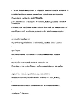 f. Causar daño a la seguridad, la integridad personal o moral, la libertad, la

intimidad y el honor sexual, de cualquier miembro de la Comunidad

Universitaria o visitantes de UNIMINUTO.

g. Cometer fraude en cualquier documento, trabajo, prueba o actividad
académica

o institucional o colaborar en la comisión del fraude por otra persona. Se

consideran fraude académico, entre otras, las siguientes conductas:





Copiar total o parcialmente en exámenes, pruebas, tareas y demás





Utilizar ayudas no autorizadas durante los exámenes o pruebas





Usar citas o referencias falsas, o en forma que induzcan a engaño o





Presentar como propia la totalidad o parte de una obra, trabajo,



Presentar datos falsos o alterados en una actividad académica.




 
