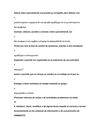 Alterar total o parcialmente una prueba ya corregida, para obtener una







Sustraer, obtener, acceder o conocer, total o parcialmente, los





Firmar por otro la lista de control de asistencia, solicitar a otro estudiante





Suplantar o permitir ser suplantado en la realización de una actividad





Incluir o permitir que se incluya su nombre en un trabajo en el que no



Entregar a título individual un trabajo realizado en grupo.





Presentar informes de visitas o de actividades académicas sin haber

50

h. Adulterar, dañar, modificar o de alguna forma impedir el correcto y normal

funcionamiento se los sistemas de información o de comunicación de

UNIMINUTO.
 