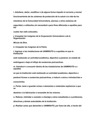 i. Adulterar, dañar, modificar o de alguna forma impedir el correcto y normal

funcionamiento de los sistemas de protección de la salud o la vida de los

miembros de la Comunidad Universitaria, alarmas u otros sistemas de

seguridad, o utilizarlos sin necesidad o para fines diferentes a aquéllos para
los

cuales han sido colocados.

j. Irrespetar las insignias de la Corporación Universitaria o de la
Organización

Minuto de Dios.

k. Irrespetar las insignias de la Patria.

l. Ingresar a las instalaciones de UNIMINUTO o a aquéllas en que la
Institución

esté realizando un actividad académica, deportiva o pastoral, en estado de

embriaguez o bajo el influjo de sustancias psicoactivas.

m. Introducir o consumir dentro de las instalaciones de UNIMINUTO o a
aquéllas

en que la Institución esté realizando un actividad académica, deportiva o

pastoral licores o sustancias psicoactivas, o inducir a otros a introducirlas o

consumirlas.

n. Portar, tener o guardar armas o elementos o materiales explosivos o que
se

destinen a la fabricación o ensamble de los mismos.

o. Retener, intimidar o someter a chantaje a otros estudiantes o a profesores,

directivas y demás autoridades de la Institución.

p. Realizar actos que demeriten a UNIMINUTO, por fuera de ella, a través del
 