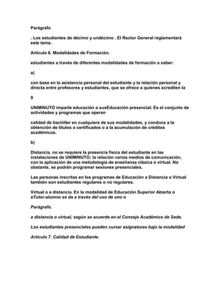 Parágrafo

. Los estudiantes de décimo y undécimo . El Rector General reglamentará
este tema.

Artículo 6. Modalidades de Formación.

estudiantes a través de diferentes modalidades de formación a saber:

a)

con base en la asistencia personal del estudiante y la relación personal y
directa entre profesores y estudiantes, que se ofrece a quienes acrediten la

9

UNIMINUTO imparte educación a susEducación presencial. Es el conjunto de
actividades y programas que operan

calidad de bachiller en cualquiera de sus modalidades, y conduce a Ia
obtención de títulos o certificados o a la acumulación de créditos
académicos.

b)

Distancia, no se requiere la presencia física del estudiante en las
instalaciones de UNIMINUTO; la relación varios medios de comunicación,
con la aplicación de una metodología de enseñanza clásica o virtual. No
obstante, se podrán programar sesiones presenciales.

Las personas inscritas en los programas de Educación a Distancia o Virtual
también son estudiantes regulares o no regulares.

Virtual o a distancia. En la modalidad de Educación Superior Abierta o
aTutor-alumno se da a través del uso de uno o

Parágrafo.

a distancia o virtual, según se acuerde en el Consejo Académico de Sede.

Los estudiantes presenciales pueden cursar asignaturas bajo la modalidad

Artículo 7. Calidad de Estudiante.
 