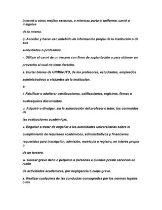 Internet u otros medios externos, o mientras porta el uniforme, carné o
insignias

de la misma.

q. Acceder y hacer uso indebido de información propia de la Institución o de
sus

autoridades o profesores.

r. Utilizar el carné de un tercero con fines de suplantación o para obtener un

provecho al cual no tiene derecho.

s. Hurtar bienes de UNIMINUTO, de los profesores, estudiantes, empleados

administrativos o visitantes de la Institución.

51

t. Falsificar o adulterar certificaciones, calificaciones, registros, firmas o

cualesquiera documentos.

u. Adquirir o divulgar, sin la autorización del profesor o tutor, los contenidos
de

las evaluaciones académicas.

v. Engañar o tratar de engañar a las autoridades universitarias sobre el

cumplimiento de requisitos académicos, administrativos y financieros

requeridos para inscripción, admisión, matrícula o registro, en interés propio
o

de un tercero.

w. Causar grave daño o perjuicio a personas a quienes preste servicios en
razón

de actividades académicas, por negligencia o culpa grave.

x. Realizar cualquiera de las conductas consagradas por las normas legales
o los
 