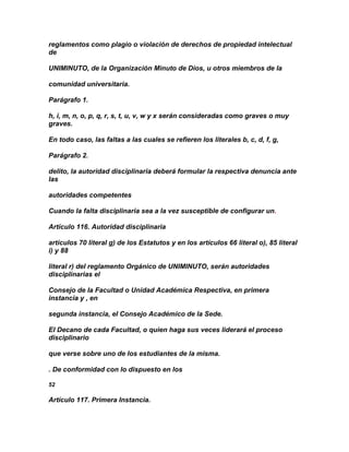 reglamentos como plagio o violación de derechos de propiedad intelectual
de

UNIMINUTO, de la Organización Minuto de Dios, u otros miembros de la

comunidad universitaria.

Parágrafo 1.

h, i, m, n, o, p, q, r, s, t, u, v, w y x serán consideradas como graves o muy
graves.

En todo caso, las faltas a las cuales se refieren los literales b, c, d, f, g,

Parágrafo 2.

delito, la autoridad disciplinaria deberá formular la respectiva denuncia ante
las

autoridades competentes

Cuando la falta disciplinaria sea a la vez susceptible de configurar un.

Artículo 116. Autoridad disciplinaria

artículos 70 literal g) de los Estatutos y en los artículos 66 literal o), 85 literal
i) y 88

literal r) del reglamento Orgánico de UNIMINUTO, serán autoridades
disciplinarias el

Consejo de la Facultad o Unidad Académica Respectiva, en primera
instancia y , en

segunda instancia, el Consejo Académico de la Sede.

El Decano de cada Facultad, o quien haga sus veces liderará el proceso
disciplinario

que verse sobre uno de los estudiantes de la misma.

. De conformidad con lo dispuesto en los

52

Artículo 117. Primera Instancia.
 