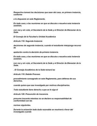 Respectiva tomará las decisiones que sean del caso, en primera instancia,
conforme

a lo dispuesto en este Reglamento.

En todo caso, a las reuniones en que se discuta o resuelva esta instancia
asistirán,

con voz y sin voto, el Secretario de la Sede y el Director de Bienestar de la
Sede.

El Consejo de la Facultad o Unidad Académica

Artículo 118. Segunda Instancia

decisiones de segunda instancia, cuando el estudiante interponga recurso
de

apelación contra la decisión de primera instancia.

En todo caso, a las reuniones en que se discuta o resuelva esta instancia
asistirán,

con voz y sin voto, el Secretario de la Sede y el Director de Bienestar de la
Sede.

. El Consejo Académico de la Sede tomará las

Artículo 119. Debido Proceso.

procedimiento consagrado en este Reglamento, para defensa de sus
derechos,

cuando quiera que sea investigado por motivos disciplinarios.

Todo estudiante tiene derecho a que se le siga el

Artículo 120. Presunción de inocencia.

presume inocente mientras no se declare su responsabilidad de
conformidad con las

normas siguientes.

Durante la actuación toda duda razonable se resolverá a favor del
investigado cuando
 