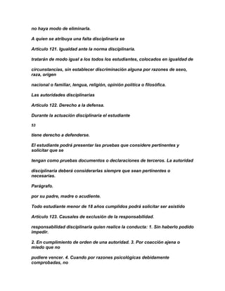 no haya modo de eliminarla.

A quien se atribuya una falta disciplinaria se

Artículo 121. Igualdad ante la norma disciplinaria.

tratarán de modo igual a los todos los estudiantes, colocados en igualdad de

circunstancias, sin establecer discriminación alguna por razones de sexo,
raza, origen

nacional o familiar, lengua, religión, opinión política o filosófica.

Las autoridades disciplinarias

Artículo 122. Derecho a la defensa.

Durante la actuación disciplinaria el estudiante

53

tiene derecho a defenderse.

El estudiante podrá presentar las pruebas que considere pertinentes y
solicitar que se

tengan como pruebas documentos o declaraciones de terceros. La autoridad

disciplinaria deberá considerarlas siempre que sean pertinentes o
necesarias.

Parágrafo.

por su padre, madre o acudiente.

Todo estudiante menor de 18 años cumplidos podrá solicitar ser asistido

Artículo 123. Causales de exclusión de la responsabilidad.

responsabilidad disciplinaria quien realice la conducta: 1. Sin haberlo podido
impedir.

2. En cumplimiento de orden de una autoridad. 3. Por coacción ajena o
miedo que no

pudiere vencer. 4. Cuando por razones psicológicas debidamente
comprobadas, no
 