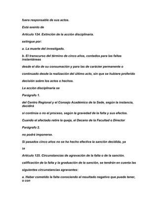 fuera responsable de sus actos.

Está exento de

Artículo 124. Extinción de la acción disciplinaria.

extingue por:

a. La muerte del investigado.

b. El transcurso del término de cinco años, contados para las faltas
instantáneas

desde el día de su consumación y para las de carácter permanente o

continuado desde la realización del último acto, sin que se hubiere proferido

decisión sobre los actos o hechos.

La acción disciplinaria se

Parágrafo 1.

del Centro Regional y el Consejo Académico de la Sede, según la instancia,
decidirá

si continúa o no el proceso, según la gravedad de la falta y sus efectos.

Cuando el afectado retire la queja, el Decano de la Facultad o Director

Parágrafo 2.

no podrá imponerse.

Si pasados cinco años no se ha hecho efectiva la sanción decidida, ya

54

Artículo 125. Circunstancias de agravación de la falta o de la sanción.

calificación de la falta y la graduación de la sanción, se tendrán en cuenta las

siguientes circunstancias agravantes:

a. Haber cometido la falta conociendo el resultado negativo que puede tener,
o con
 
