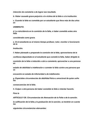 intención de cometerla o de lograr ese resultado.

b. Haber causado grave perjuicio a la víctima de la falta o a la institución.

c. Cuando la falta es cometida por un estudiante que lleva más de dos años
en

UNIMINUTO.

d. La reincidencia en la comisión de la falta, o haber cometido antes otra
falta

considerada como grave.

e. Si el estudiante es al mismo tiempo profesor, tutor, monitor o funcionario
de la

Institución.

f. Haber planeado o preparado la comisión de la falta, aprovecharse de la

confianza depositada en el estudiante que cometió la falta, haber dirigido la

comisión de la falta o inducido a otro a cometerla; aprovechar a una persona
en

estado de debilidad o indefensión o cometer la falta contra una persona que
se

encuentre en estado de inferioridad o de indefensión.

g. Especiales circunstancias de debilidad física o emocional de quien sufre
las

consecuencias de la falta.

h. Culpar a otra persona de haber cometido la falta o intentar hacerlo.

Para la

ARTICULO 126. Circunstancias de Atenuación de la Falta o de la sanción.

la calificación de la falta y la graduación de la sanción, se tendrán en cuenta
las

siguientes circunstancias atenuantes:
 