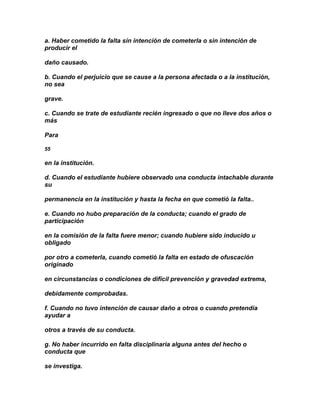 a. Haber cometido la falta sin intención de cometerla o sin intención de
producir el

daño causado.

b. Cuando el perjuicio que se cause a la persona afectada o a la institución,
no sea

grave.

c. Cuando se trate de estudiante recién ingresado o que no lleve dos años o
más

Para

55

en la institución.

d. Cuando el estudiante hubiere observado una conducta intachable durante
su

permanencia en la institución y hasta la fecha en que cometió la falta..

e. Cuando no hubo preparación de la conducta; cuando el grado de
participación

en la comisión de la falta fuere menor; cuando hubiere sido inducido u
obligado

por otro a cometerla, cuando cometió la falta en estado de ofuscación
originado

en circunstancias o condiciones de difícil prevención y gravedad extrema,

debidamente comprobadas.

f. Cuando no tuvo intención de causar daño a otros o cuando pretendía
ayudar a

otros a través de su conducta.

g. No haber incurrido en falta disciplinaria alguna antes del hecho o
conducta que

se investiga.
 
