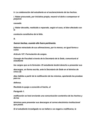 h. La colaboración del estudiante en el esclarecimiento de los hechos.

i. Haber procurado, por iniciativa propia, resarcir el daño o compensar el
perjuicio

causado.

j. Haber devuelto, restituido o reparado, según el caso, el bien afectado con
la

conducta constitutiva de la falta.

k.

fueron hechas, cuando ello fuere pertinente.

Haberse retractado de sus afirmaciones, por lo menos, en igual forma a
como

Artículo 127. Formulación de cargos.

Consejo de Facultad a través de la Secretaría de la Sede, comunicará al
estudiante

los cargos que se le formulen. El estudiante tendrá derecho a presentar sus

descargos, en forma escrita, ante la Secretaría de Sede en el término de
cinco (5)

días hábiles a partir de la notificación de los mismos, aportando las pruebas
para su

defensa.

Recibida la queja o conocido el hecho, el

Parágrafo 1.

notificación se hará enviando una comunicación contentiva de los hechos y
de los

términos para presentar sus descargos al correo electrónico institucional
que posea.

Si el estudiante investigado no se hallare o se negare a notificarse, la
 