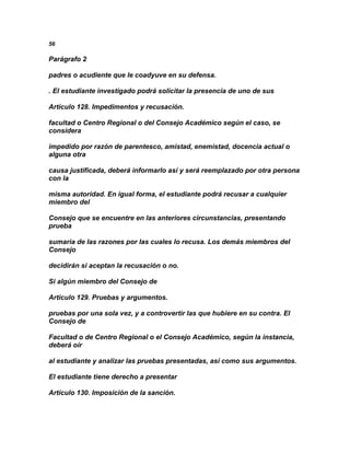 56

Parágrafo 2

padres o acudiente que le coadyuve en su defensa.

. El estudiante investigado podrá solicitar la presencia de uno de sus

Artículo 128. Impedimentos y recusación.

facultad o Centro Regional o del Consejo Académico según el caso, se
considera

impedido por razón de parentesco, amistad, enemistad, docencia actual o
alguna otra

causa justificada, deberá informarlo así y será reemplazado por otra persona
con la

misma autoridad. En igual forma, el estudiante podrá recusar a cualquier
miembro del

Consejo que se encuentre en las anteriores circunstancias, presentando
prueba

sumaria de las razones por las cuales lo recusa. Los demás miembros del
Consejo

decidirán si aceptan la recusación o no.

Si algún miembro del Consejo de

Artículo 129. Pruebas y argumentos.

pruebas por una sola vez, y a controvertir las que hubiere en su contra. El
Consejo de

Facultad o de Centro Regional o el Consejo Académico, según la instancia,
deberá oír

al estudiante y analizar las pruebas presentadas, así como sus argumentos.

El estudiante tiene derecho a presentar

Artículo 130. Imposición de la sanción.
 