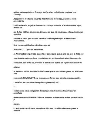 refiere este capítulo, el Consejo de Facultad o de Centro regional o el
Consejo

Académico, mediante acuerdo debidamente motivado, según el caso,
procederá a

calificar la falta y aplicar la sanción correspondiente, si a ello hubiere lugar,
dentro de

los 5 días hábiles siguientes. En caso de que no haya lugar a la aplicación de
sanción,

cerrará el caso, por escrito, del cual se entregará copia al estudiante
involucrado.

Una vez cumplidos los trámites a que se

Artículo 131. Tipos de sanciones.

a. Amonestación privada, cuando se considere que la falta es leve o debe ser

sancionada en forma leve, consistente en un llamado de atención sobre la

conducta, con el fin de prevenir al estudiante sobre las repercusiones de la

misma.

b. Servicio social, cuando se considere que la falta leve o grave, ha afectado
a la

comunidad UNIMINUTO o a terceros, en forma que admita una reparación,

Las faltas se sancionarán según su gravedad, así:

57

consistente en la obligación de realizar una determinada actividad en
beneficio

de la comunidad UNIMINUTO o de terceros y de reportar sobre su realización
y

logros.

c. Matrícula condicional, cuando la falta sea considerada como grave o
amerite
 