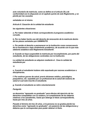 acto voluntario de matrícula, como se define en el artículo 20 y de
conformidad con lo dispuesto en el capítulo quinto de este Reglamento, y se
pierde por las causales

señaladas en el mismo.

Artículo 8. Cesación de la calidad de estudiante

las siguientes situaciones:

a. Por haber obtenido el título correspondiente al programa académico
cursado.

b. Por no haber hecho uso del derecho de renovación de la matrícula dentro
de los plazos señalados por UNIMINUTO.

c. Por perder el derecho a permanecer en la Institución como consecuencia
de la inasistencia o bajo rendimiento académico, de acuerdo con lo que más
adelante establece este Reglamento Estudiantil.

d. Cuando se haya suspendido la matrícula por incumplimiento, por parte del
estudiante, de las obligaciones contraídas con la Institución.

La calidad de estudiante se adquiere mediante el . Cesa la calidad de
estudiante por

10

e. Cuando el estudiante hubiere sido expulsado por razones académicas o
disciplinarias.

f. Por motivos graves de salud, previo dictamen médico, psicológico,
psiquiátrico, etc. expedido por un profesional de la salud del sistema de
salud al cual este inscrito el estudiante.

g. Cuando el estudiante se retire voluntariamente

Parágrafo

se denomina “egresado no graduado” para efectos del ejercicio de los
derechos compatibles con su estatus y el cumplimiento de los deberes
relativos a los estudiantes, hasta que obtenga el título correspondiente,
hasta por tres (3) años.

Pasado el término de tres (3) años, si la persona no se gradúa pierde los
derechos como “egresado no graduado”, sin perjuicio de las obligaciones y
deberes que le correspondan para poder obtener el título.
 