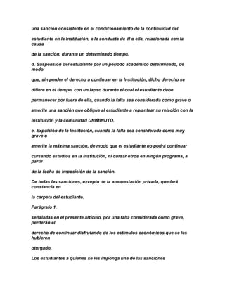 una sanción consistente en el condicionamiento de la continuidad del

estudiante en la Institución, a la conducta de él o ella, relacionada con la
causa

de la sanción, durante un determinado tiempo.

d. Suspensión del estudiante por un período académico determinado, de
modo

que, sin perder el derecho a continuar en la Institución, dicho derecho se

difiere en el tiempo, con un lapso durante el cual el estudiante debe

permanecer por fuera de ella, cuando la falta sea considerada como grave o

amerite una sanción que obligue al estudiante a replantear su relación con la

Institución y la comunidad UNIMINUTO.

e. Expulsión de la Institución, cuando la falta sea considerada como muy
grave o

amerite la máxima sanción, de modo que el estudiante no podrá continuar

cursando estudios en la Institución, ni cursar otros en ningún programa, a
partir

de la fecha de imposición de la sanción.

De todas las sanciones, excepto de la amonestación privada, quedará
constancia en

la carpeta del estudiante.

Parágrafo 1.

señaladas en el presente artículo, por una falta considerada como grave,
perderán el

derecho de continuar disfrutando de los estímulos económicos que se les
hubieren

otorgado.

Los estudiantes a quienes se les imponga una de las sanciones
 